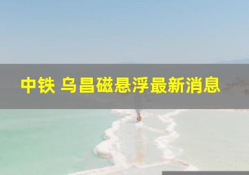 中铁 乌昌磁悬浮最新消息